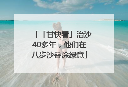「甘快看」治沙40多年，他们在八步沙叠涂绿意