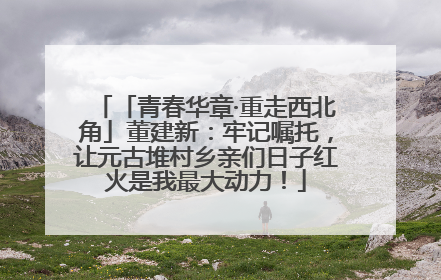 「青春华章·重走西北角」董建新：牢记嘱托，让元古堆村乡亲们日子红火是我最大动力！