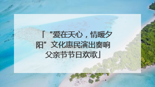 “爱在天心，情暖夕阳”文化惠民演出奏响父亲节节日欢歌
