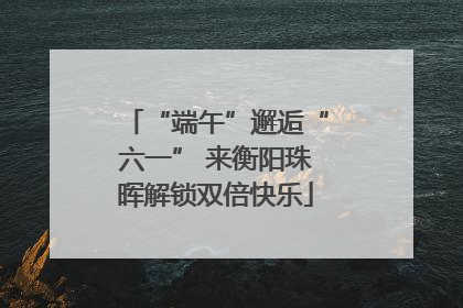 “端午”邂逅“六一” 来衡阳珠晖解锁双倍快乐