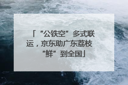 “公铁空”多式联运，京东助广东荔枝“鲜”到全国