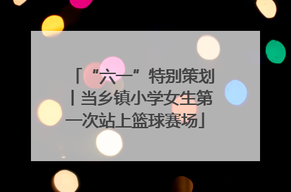 “六一”特别策划丨当乡镇小学女生第一次站上篮球赛场
