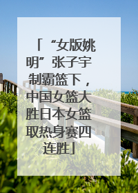 “女版姚明”张子宇制霸篮下，中国女篮大胜日本女篮取热身赛四连胜