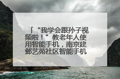 “我学会跟孙子视频啦！”教老年人使用智能手机，南京建邺艺苑社区智能手机课堂圆满落幕