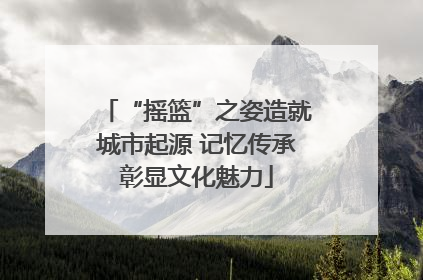 “摇篮”之姿造就城市起源 记忆传承彰显文化魅力