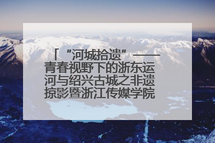 “河城拾遗”——青春视野下的浙东运河与绍兴古城之非遗掠影暨浙江传媒学院小学期来绍