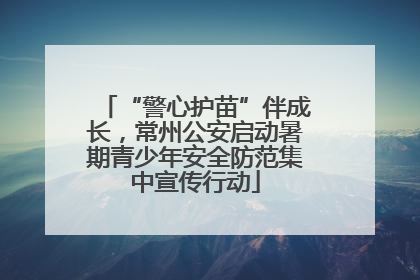 “警心护苗”伴成长，常州公安启动暑期青少年安全防范集中宣传行动
