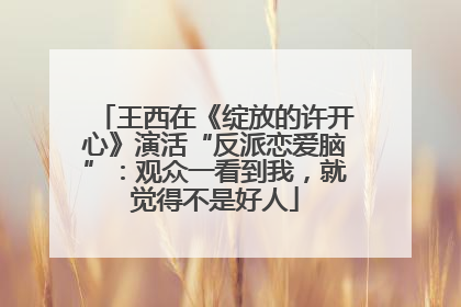 王西在《绽放的许开心》演活“反派恋爱脑”：观众一看到我，就觉得不是好人