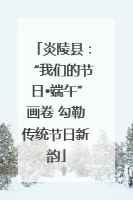 炎陵县：“我们的节日•端午”画卷 勾勒传统节日新韵