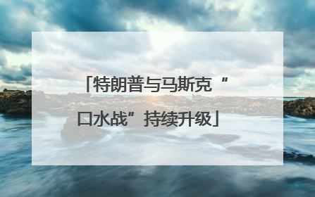 特朗普与马斯克“口水战”持续升级