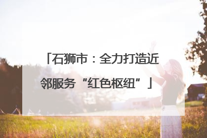 石狮市：全力打造近邻服务“红色枢纽”