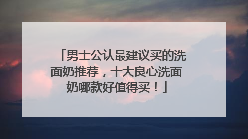 男士公认最建议买的洗面奶推荐，十大良心洗面奶哪款好值得买！