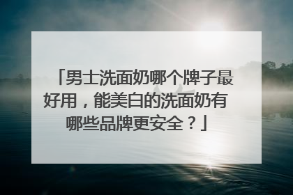 男士洗面奶哪个牌子最好用，能美白的洗面奶有哪些品牌更安全？