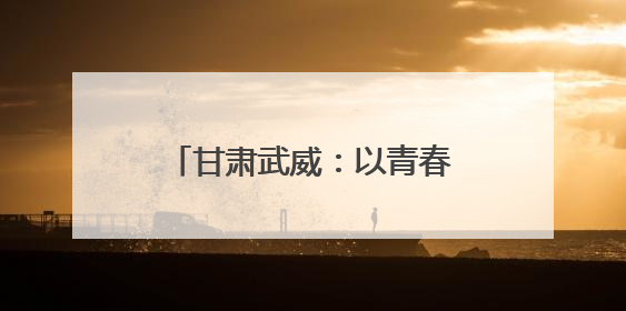 甘肃武威：以青春之名为“陇电入浙”注入环保力量