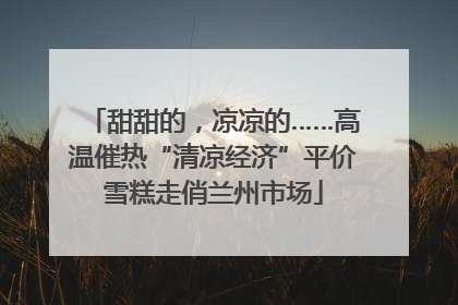 甜甜的，凉凉的……高温催热“清凉经济”平价雪糕走俏兰州市场