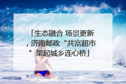 生态融合 场景更新，济南邮政“共富超市”架起城乡连心桥