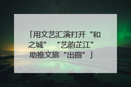用文艺汇演打开“和之城” “艺韵芷江”助推文旅“出圈”