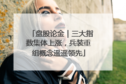 盘股论金｜三大指数集体上涨，兵装重组概念遥遥领先