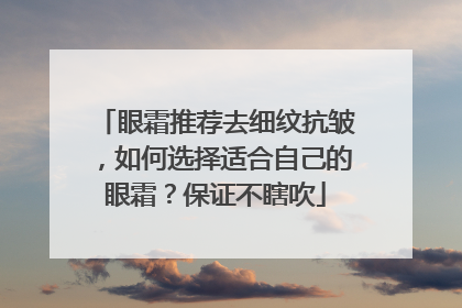 眼霜推荐去细纹抗皱，如何选择适合自己的眼霜？保证不瞎吹
