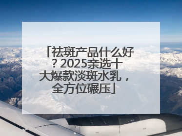 祛斑产品什么好？2025亲选十大爆款淡斑水乳，全方位碾压