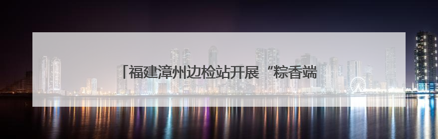 福建漳州边检站开展“粽香端午 情浓两岸”台胞座谈会