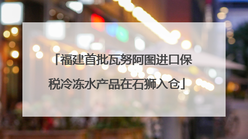 福建首批瓦努阿图进口保税冷冻水产品在石狮入仓