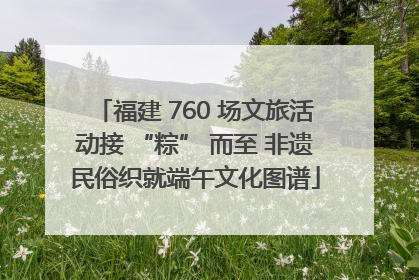 福建 760 场文旅活动接 “粽” 而至 非遗民俗织就端午文化图谱