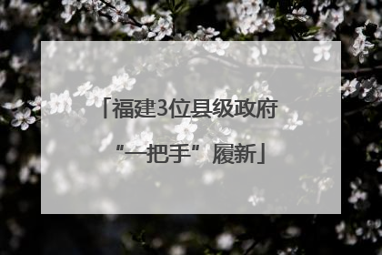 福建3位县级政府“一把手”履新