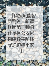 科技赋能智慧警务！新疆兵团第三师喀什垦区公安局构建数字防线守护边疆平安