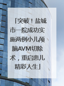 突破！盐城市一院成功实施两例小儿颅脑AVM切除术，重启患儿精彩人生
