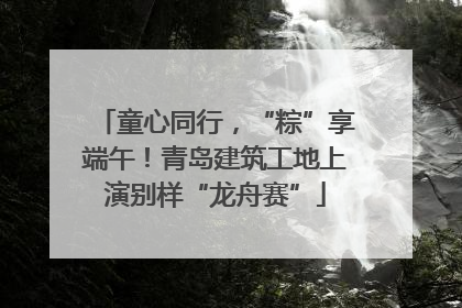 童心同行，“粽”享端午！青岛建筑工地上演别样“龙舟赛”
