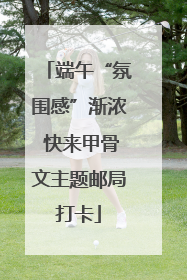 端午“氛围感”渐浓 快来甲骨文主题邮局打卡