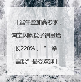端午叠加高考季，淘宝闪购粽子销量增长220%，“一举高粽”最受欢迎