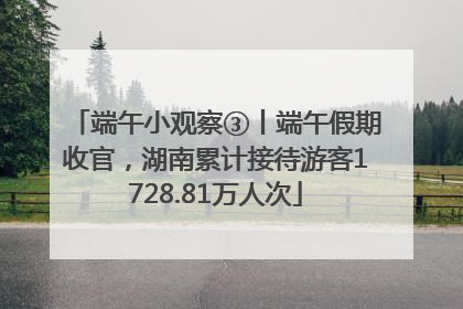端午小观察③丨端午假期收官，湖南累计接待游客1728.81万人次