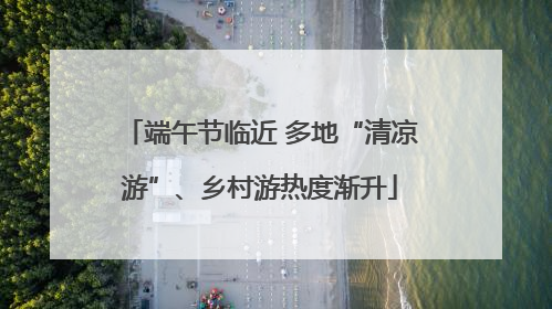 端午节临近 多地“清凉游”、乡村游热度渐升