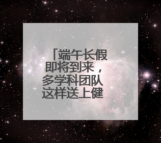 端午长假即将到来，多学科团队这样送上健康礼包