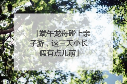 端午龙舟碰上亲子游，这三天小长假有点儿萌