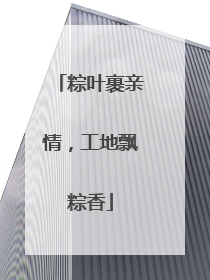 粽叶裹亲情，工地飘粽香