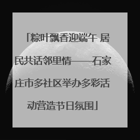 粽叶飘香迎端午 居民共话邻里情——石家庄市多社区举办多彩活动营造节日氛围