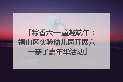 粽香六一·童趣端午：福山区实验幼儿园开展六一亲子嘉年华活动