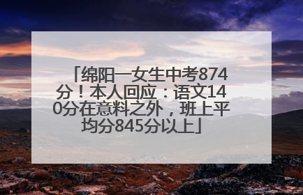 绵阳一女生中考874分！本人回应：语文140分在意料之外，班上平均分845分以上