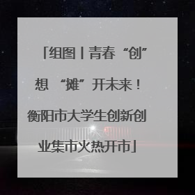 组图丨青春“创”想 “摊”开未来！衡阳市大学生创新创业集市火热开市