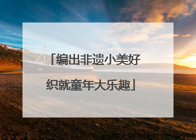 编出非遗小美好 织就童年大乐趣