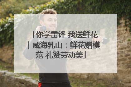 你学雷锋 我送鲜花｜威海乳山：鲜花赠模范 礼赞劳动美