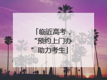 临近高考，“预约上门办”助力考生