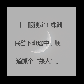 一眼锁定！株洲民警下班途中，顺道抓个“熟人”