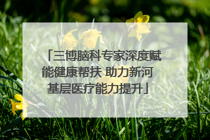 三博脑科专家深度赋能健康帮扶 助力新河基层医疗能力提升