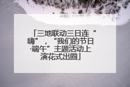 三地联动三日连“嗨”，“我们的节日·端午”主题活动上演花式出圈
