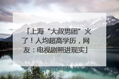 上海“大叔男团”火了！人均超高学历，网友：电视剧照进现实