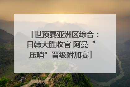 世预赛亚洲区综合：日韩大胜收官 阿曼“压哨”晋级附加赛